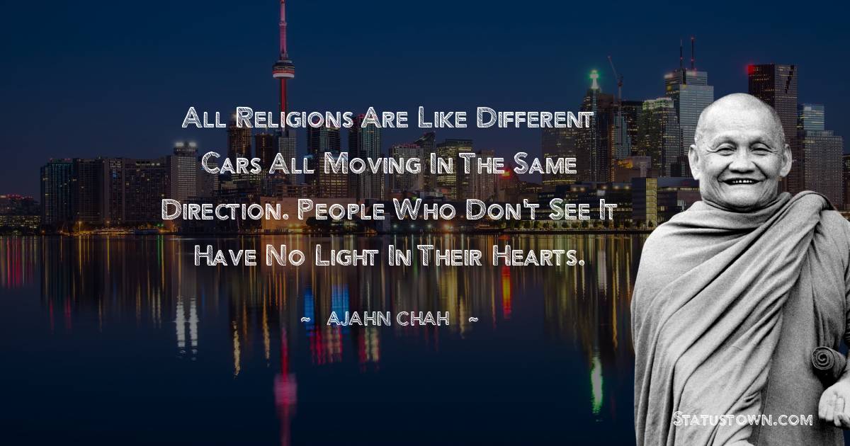 Ajahn Chah Quotes - All religions are like different cars all moving in the same direction. People who don't see it have no light in their hearts.
