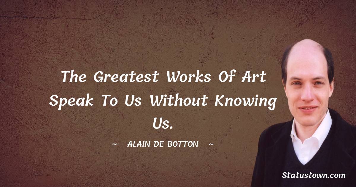 Alain de Botton Quotes - The greatest works of art speak to us without knowing us.