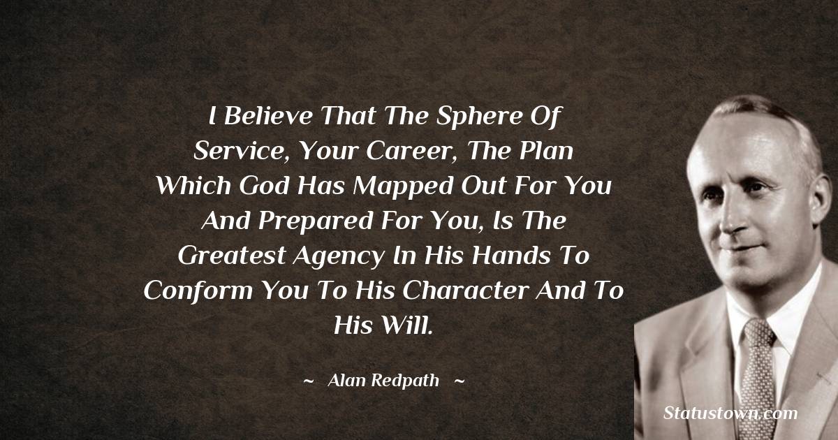 Alan Redpath Quotes - I believe that the sphere of service, your career, the plan which God has mapped out for you and prepared for you, is the greatest agency in His hands to conform You to His character and to His will.