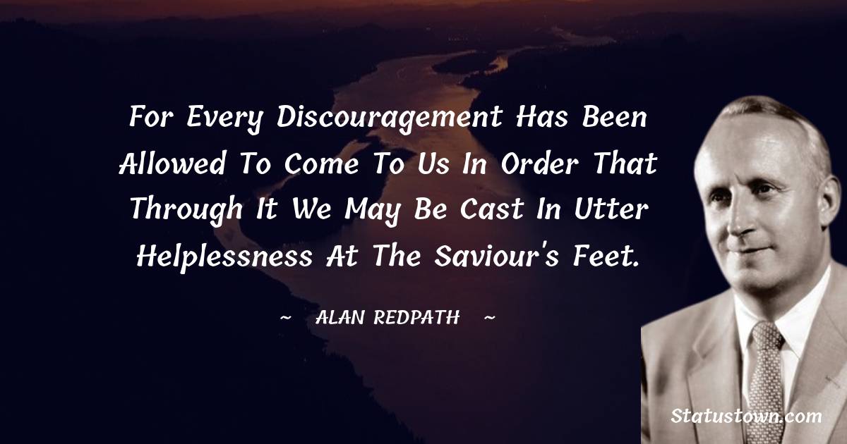 Alan Redpath Quotes - For every discouragement has been allowed to come to us in order that through it we may be cast in utter helplessness at the Saviour's feet.