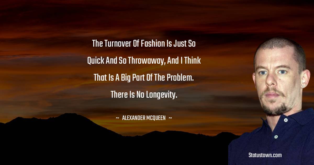 Alexander McQueen Quotes - The turnover of fashion is just so quick and so throwaway, and I think that is a big part of the problem. There is no longevity.