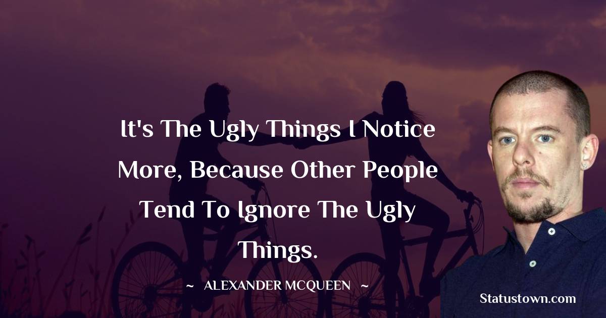 It's the ugly things I notice more, because other people tend to ignore the ugly things.
