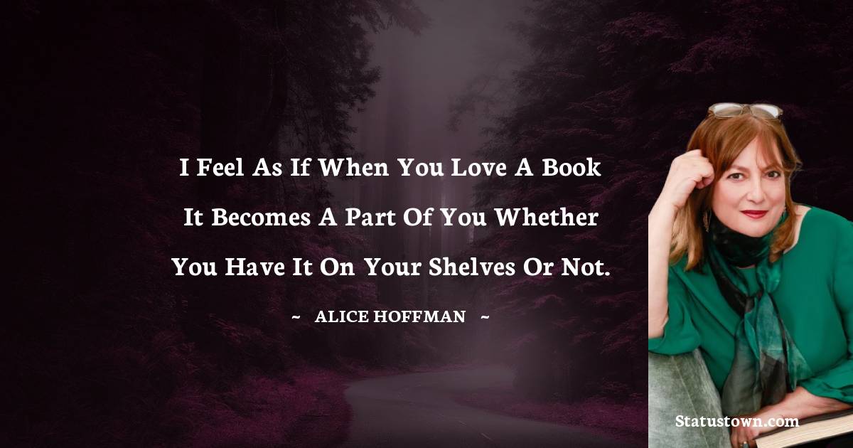 I feel as if when you love a book it becomes a part of you whether you have it on your shelves or not. - Alice Hoffman quotes
