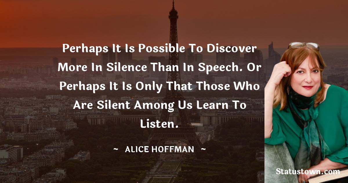 Alice Hoffman Quotes - Perhaps it is possible to discover more in silence than in speech. Or perhaps it is only that those who are silent among us learn to listen.