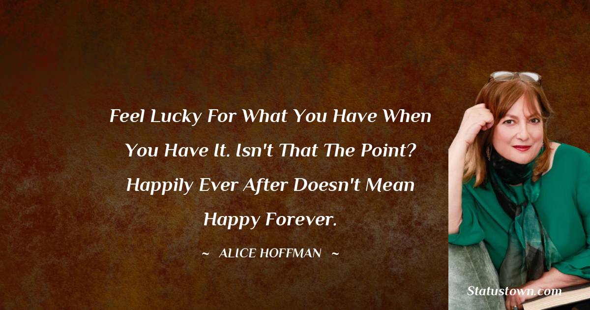 Alice Hoffman Quotes - Feel lucky for what you have when you have it. Isn't that the point? Happily ever after doesn't mean happy forever.