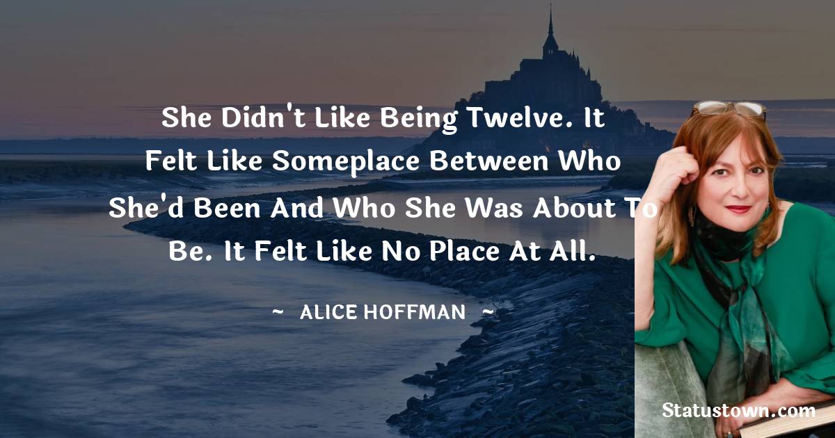 She didn't like being twelve. It felt like someplace between who she'd been and who she was about to be. It felt like no place at all. - Alice Hoffman quotes