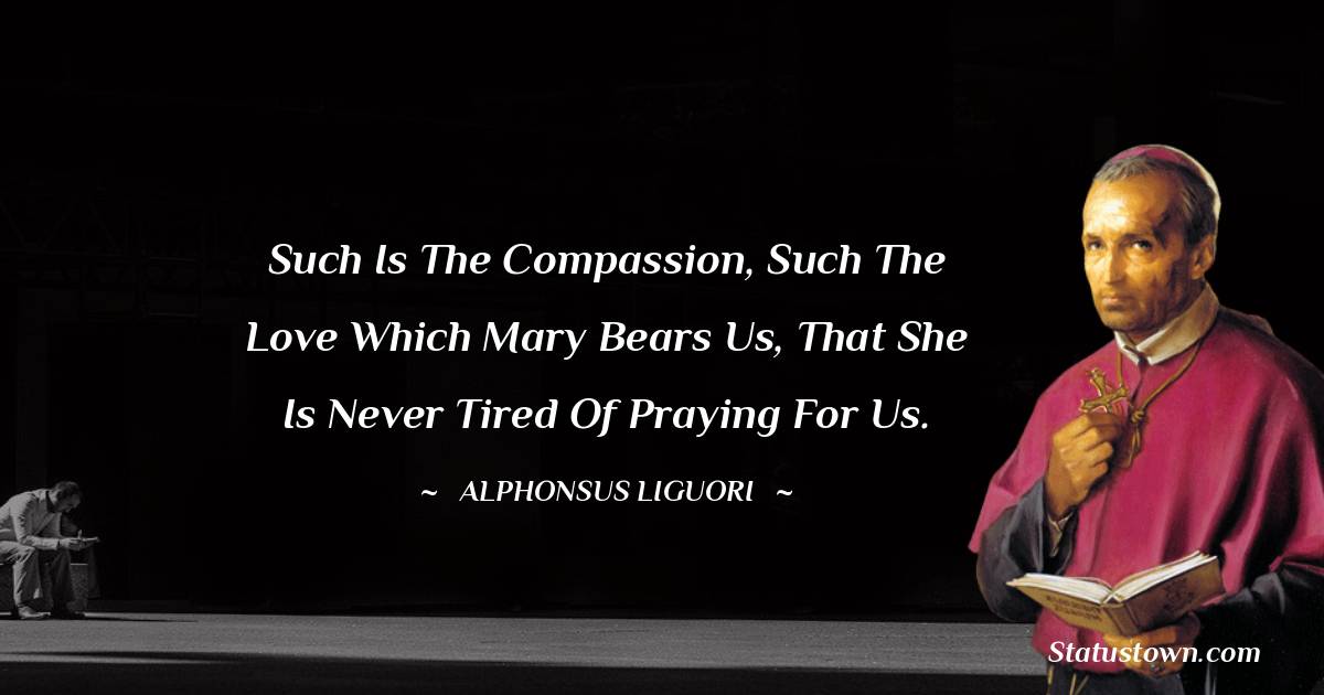 Such is the compassion, such the love which Mary bears us, that she is never tired of praying for us. - Alphonsus Liguori quotes