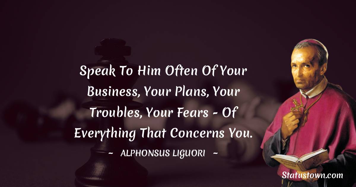 Speak to Him often of your business, your plans, your troubles, your fears - of everything that concerns you. - Alphonsus Liguori quotes