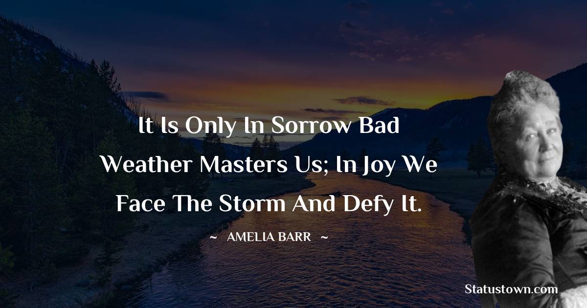 Amelia Barr Quotes - It is only in sorrow bad weather masters us; in joy we face the storm and defy it.