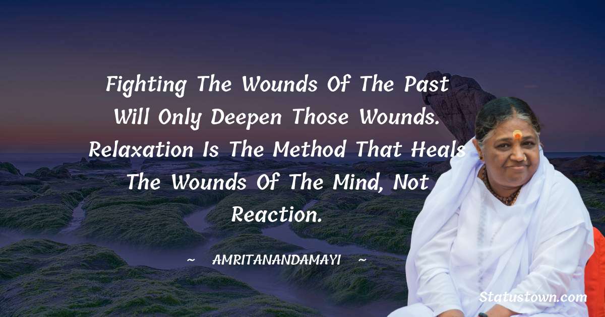 Fighting the wounds of the past will only deepen those wounds. Relaxation is the method that heals the wounds of the mind, not reaction. - Amritanandamayi  quotes