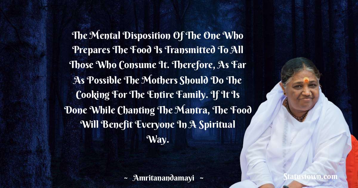Amritanandamayi  Quotes - The mental disposition of the one who prepares the food is transmitted to all those who consume it. Therefore, as far as possible the mothers should do the cooking for the entire family. If it is done while chanting the mantra, the food will benefit everyone in a spiritual way.
