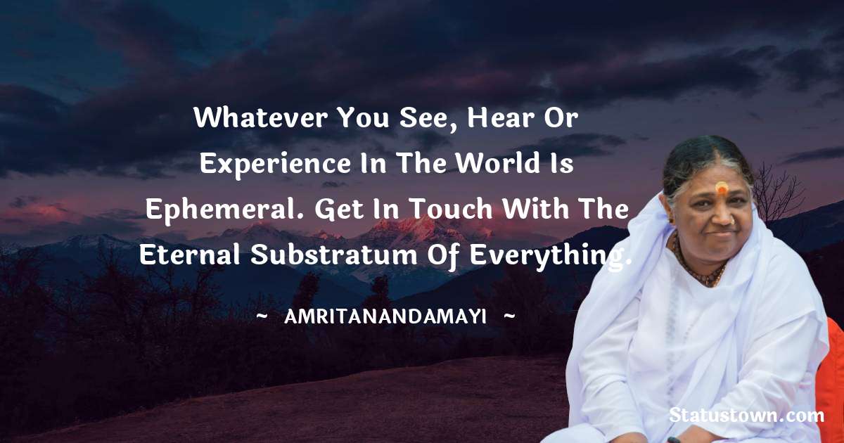 Whatever you see, hear or experience in the world is ephemeral. Get in touch with the eternal substratum of everything. - Amritanandamayi  quotes