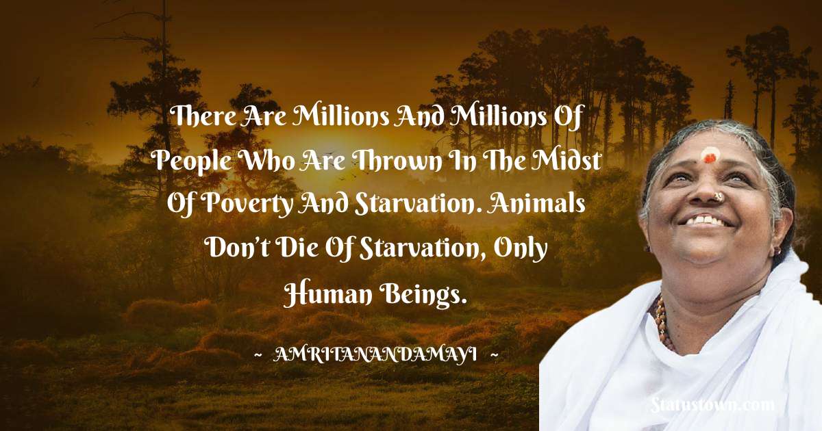 There are millions and millions of people who are thrown in the midst of poverty and starvation. Animals don’t die of starvation, only human beings. - Amritanandamayi  quotes