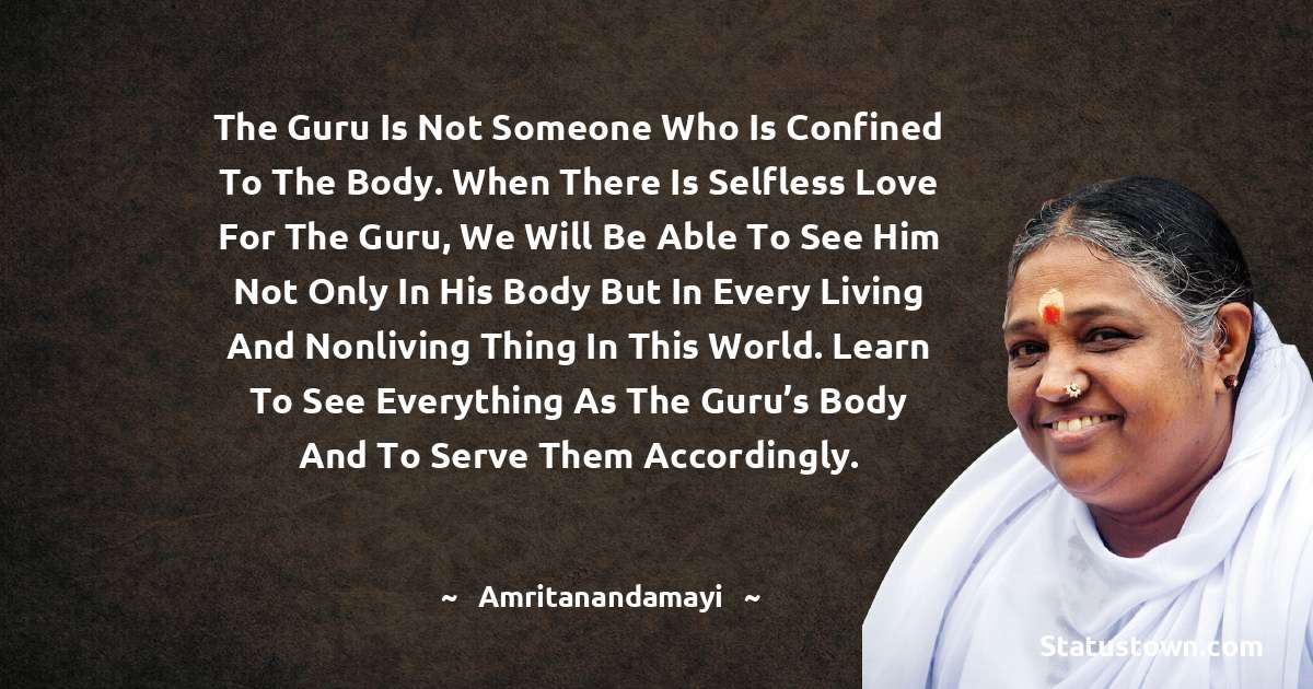 The guru is not someone who is confined to the body. When there is selfless love for the guru, we will be able to see him not only in his body but in every living and nonliving thing in this world. Learn to see everything as the guru’s body and to serve them accordingly. - Amritanandamayi  quotes