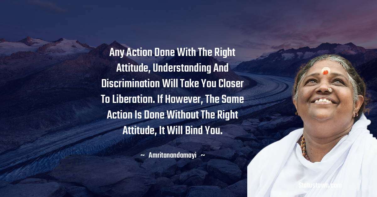Amritanandamayi  Quotes - Any action done with the right attitude, understanding and discrimination will take you closer to liberation. If however, the same action is done without the right attitude, it will bind you.