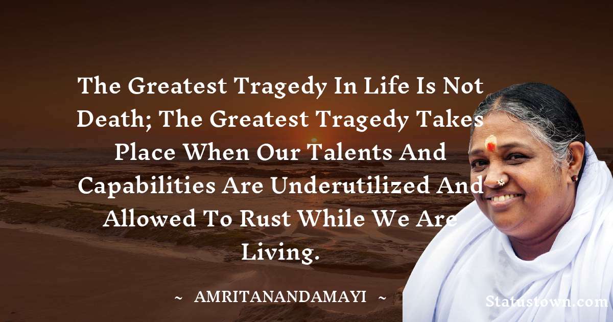The greatest tragedy in life is not death; the greatest tragedy takes place when our talents and capabilities are underutilized and allowed to rust while we are living. - Amritanandamayi  quotes