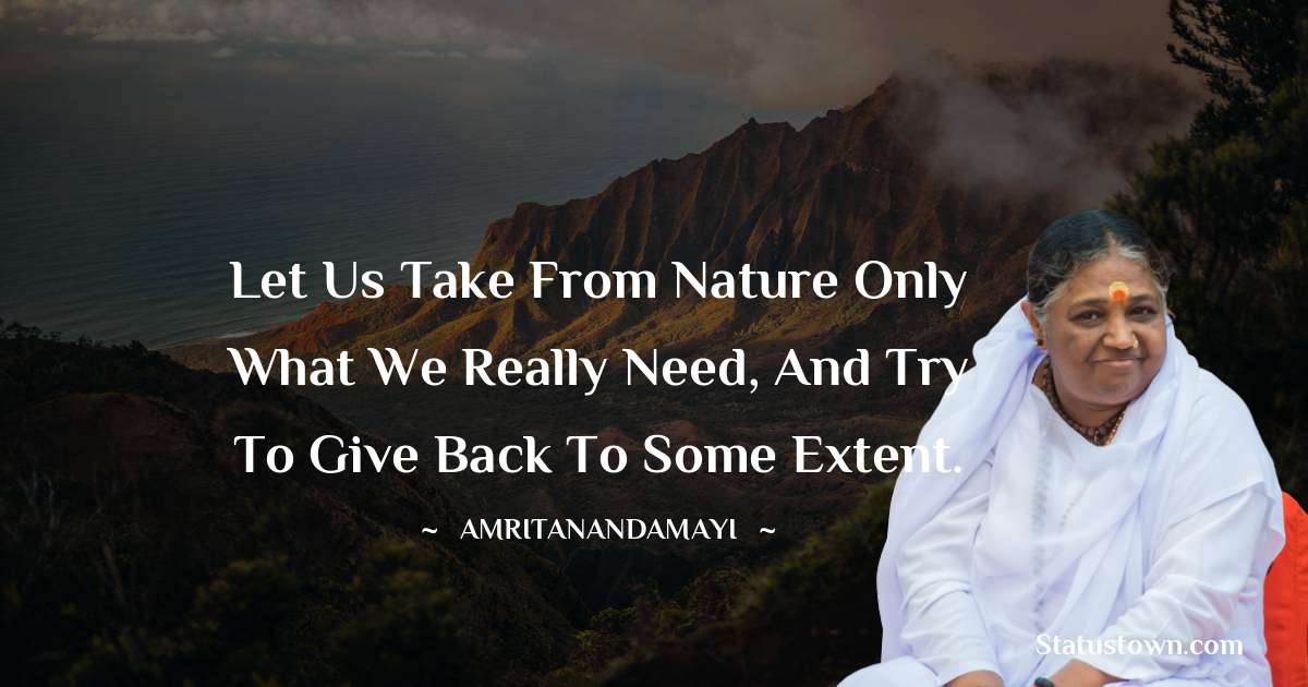 Let us take from Nature only what we really need, and try to give back to some extent. - Amritanandamayi  quotes