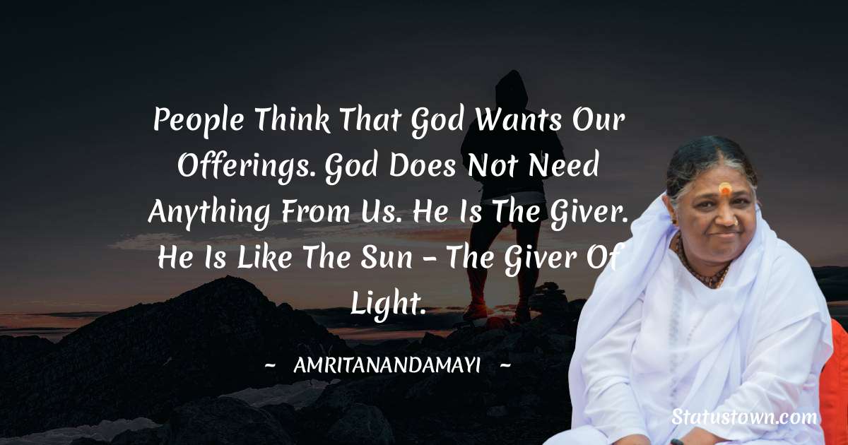 People think that God wants our offerings. God does not need anything from us. He is the giver. He is like the sun – the giver of light. - Amritanandamayi  quotes