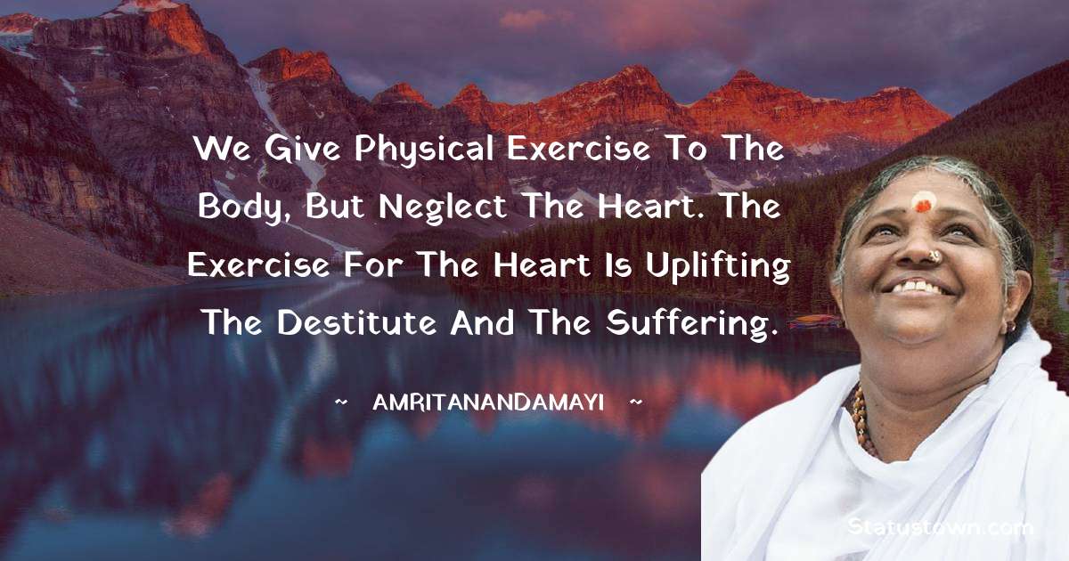 We give physical exercise to the body, but neglect the heart. The exercise for the heart is uplifting the destitute and the suffering. - Amritanandamayi  quotes