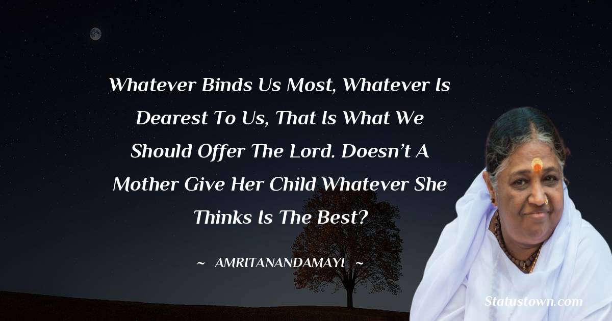 Whatever binds us most, whatever is dearest to us, that is what we should offer the Lord. Doesn’t a mother give her child whatever she thinks is the best? - Amritanandamayi  quotes