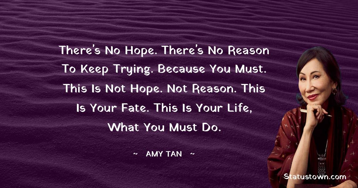 Amy Tan Quotes - There's no hope. There's no reason to keep trying. Because you must. This is not hope. Not reason. This is your fate. This is your life, what you must do.