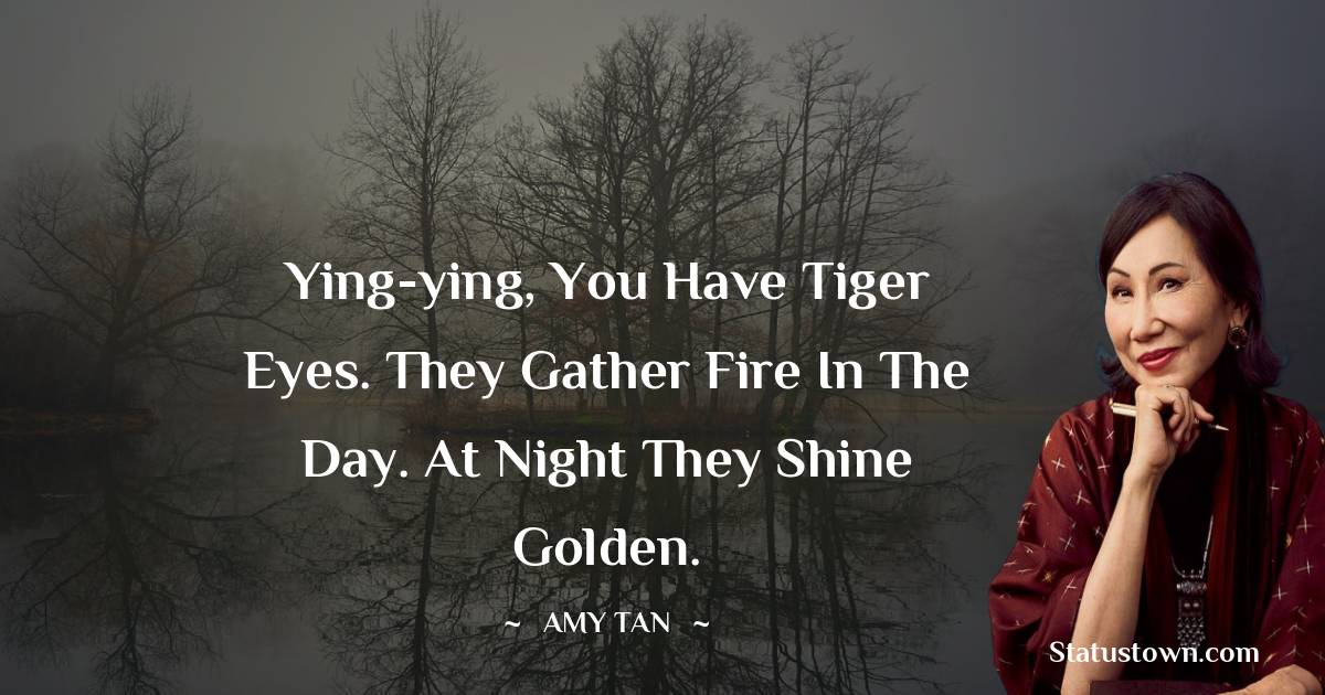 Ying-ying, you have tiger eyes. They gather fire in the day. At night they shine golden.