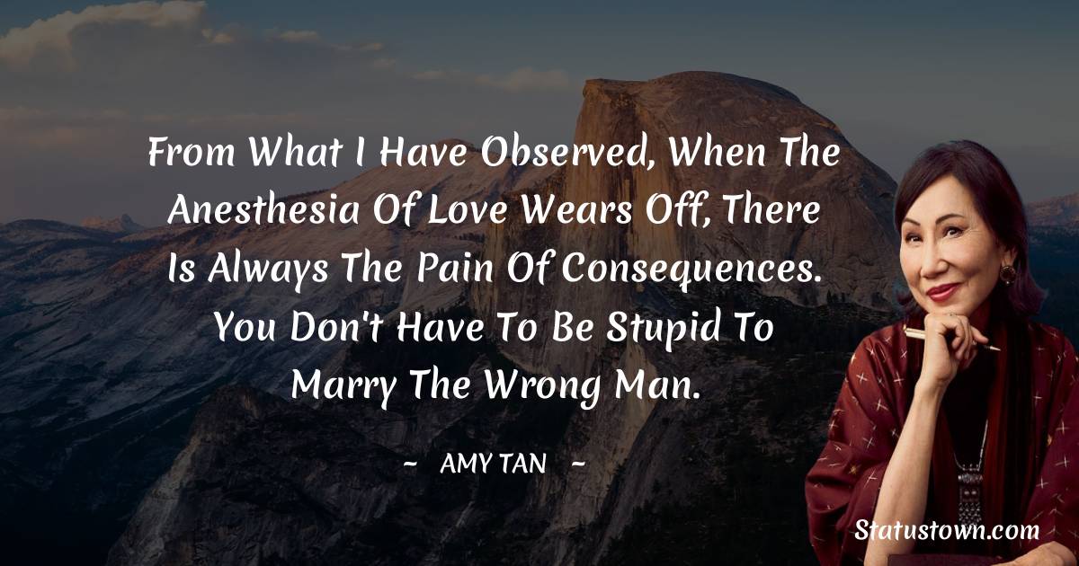 Amy Tan Quotes - From what I have observed, when the anesthesia of love wears off, there is always the pain of consequences. You don't have to be stupid to marry the wrong man.