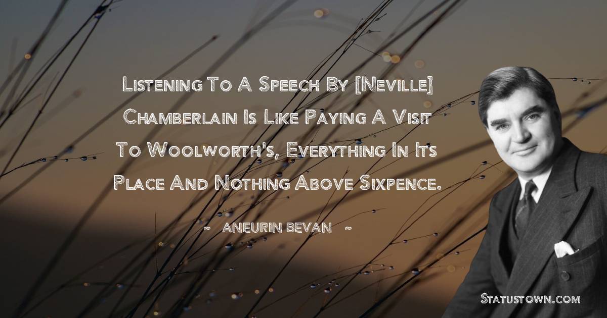 Listening to a speech by [Neville] Chamberlain is like paying a visit to Woolworth's, everything in its place and nothing above sixpence. - Aneurin Bevan quotes