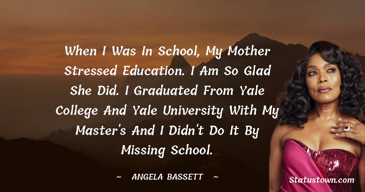 Angela Bassett Quotes - When I was in school, my mother stressed education. I am so glad she did. I graduated from Yale College and Yale University with my master's and I didn't do it by missing school.