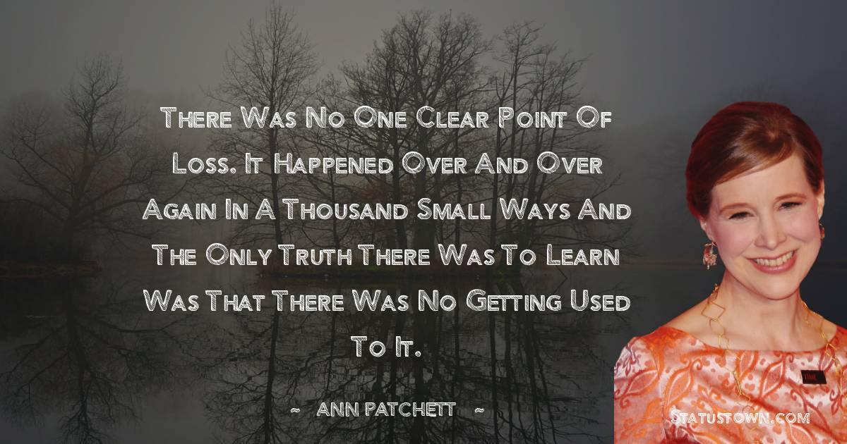 Ann Patchett Quotes - There was no one clear point of loss. It happened over and over again in a thousand small ways and the only truth there was to learn was that there was no getting used to it.