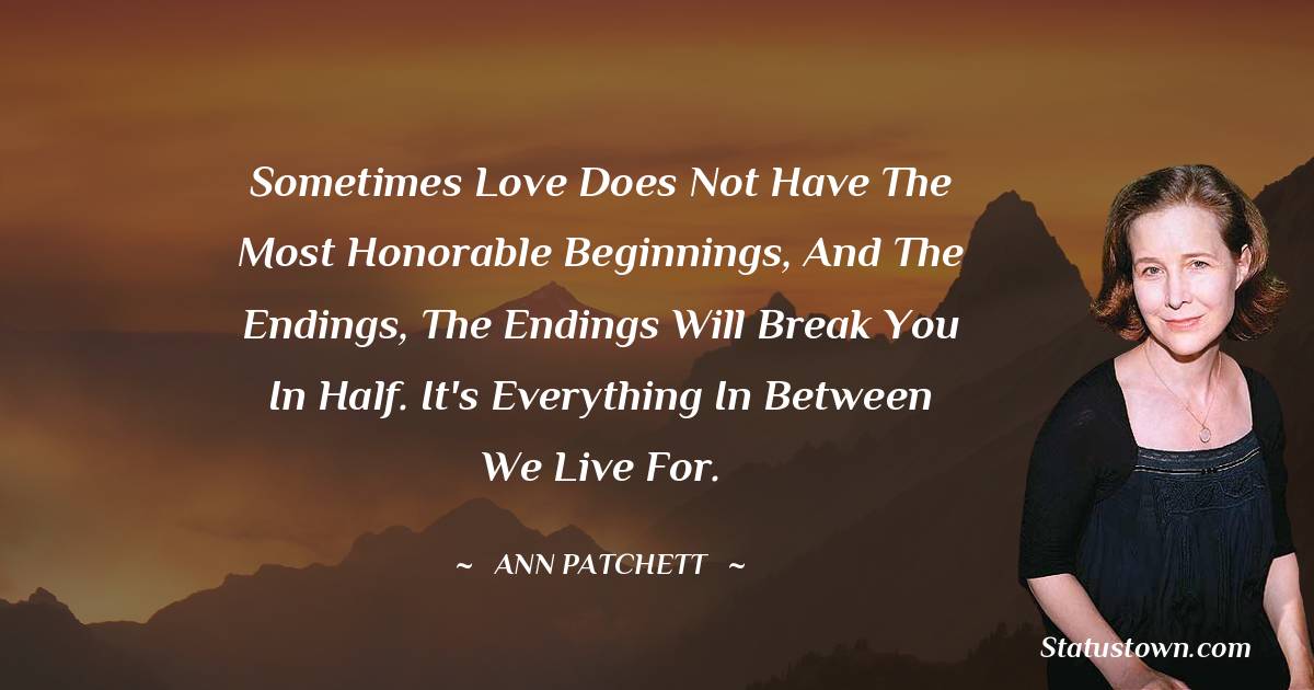 Sometimes love does not have the most honorable beginnings, and the endings, the endings will break you in half. It's everything in between we live for.