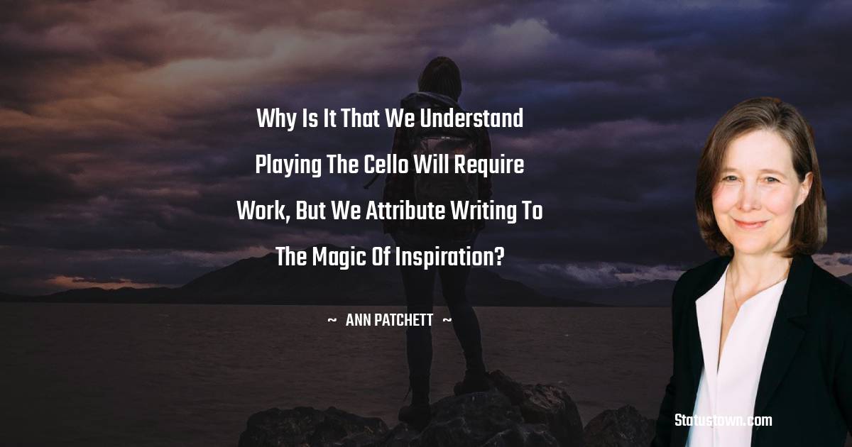 Ann Patchett Quotes - Why is it that we understand playing the cello will require work, but we attribute writing to the magic of inspiration?
