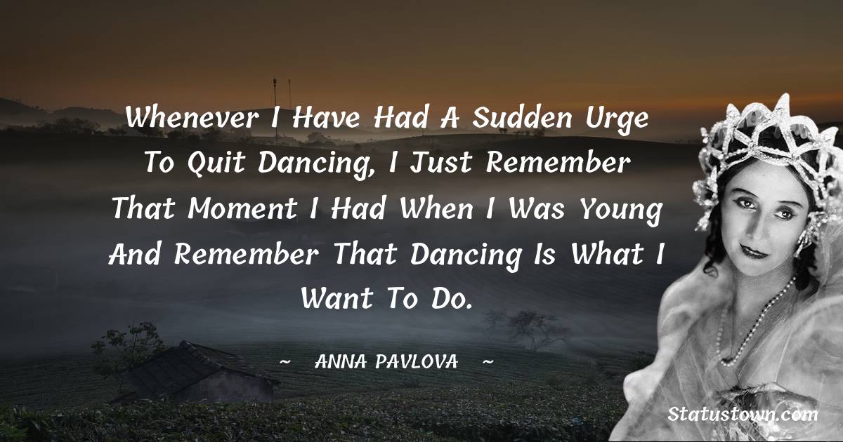 Anna Pavlova Quotes - Whenever I have had a sudden urge to quit dancing, I just remember that moment I had when I was young and remember that dancing is what I want to do.