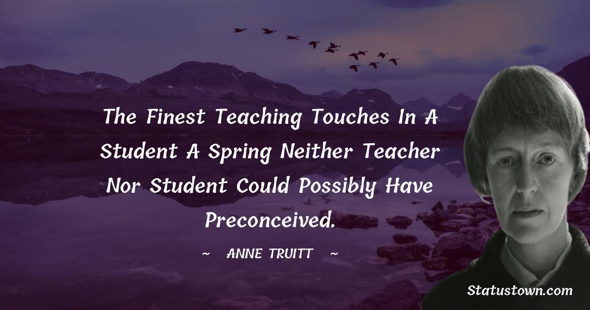 Anne Truitt Quotes - The finest teaching touches in a student a spring neither teacher nor student could possibly have preconceived.