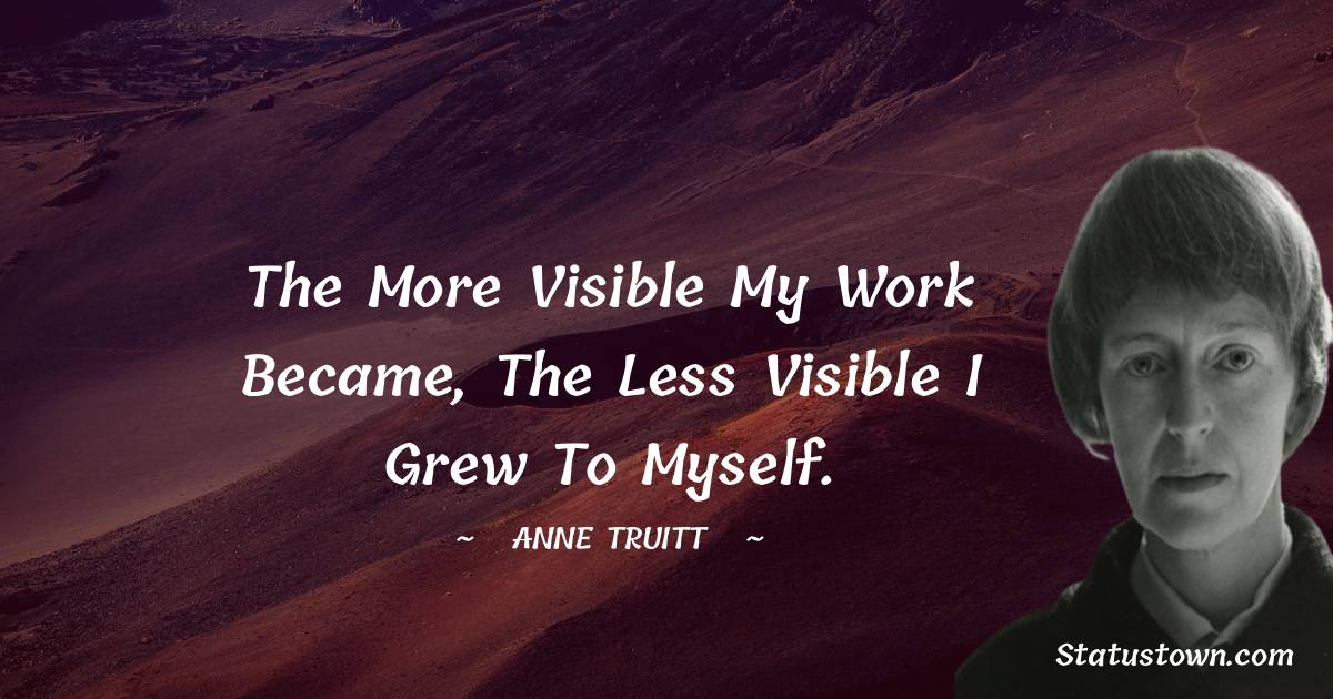 the more visible my work became, the less visible I grew to myself. - Anne Truitt quotes