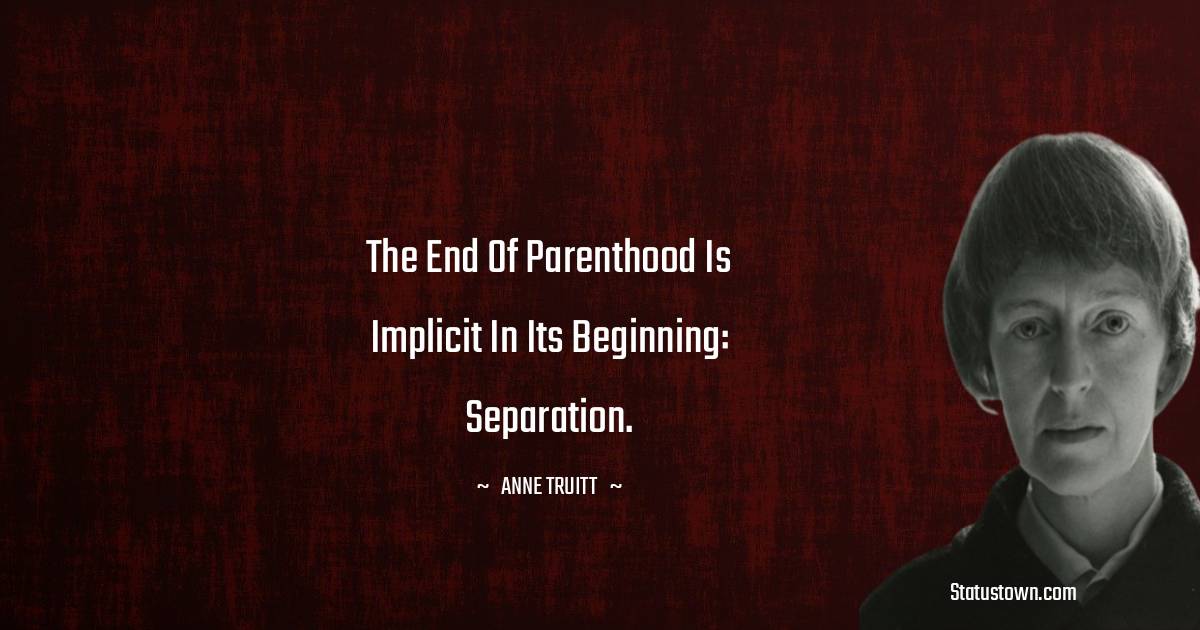 Anne Truitt Quotes - The end of parenthood is implicit in its beginning: separation.