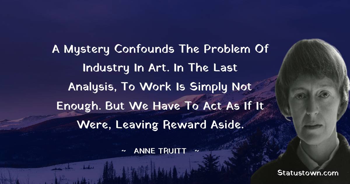 A mystery confounds the problem of industry in art. In the last analysis, to work is simply not enough. But we have to act as if it were, leaving reward aside. - Anne Truitt quotes