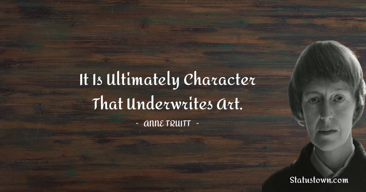 It is ultimately character that underwrites art. - Anne Truitt quotes