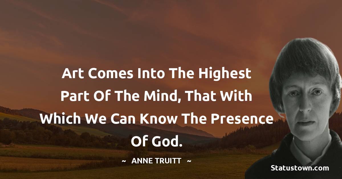 Anne Truitt Quotes - Art comes into the highest part of the mind, that with which we can know the presence of God.