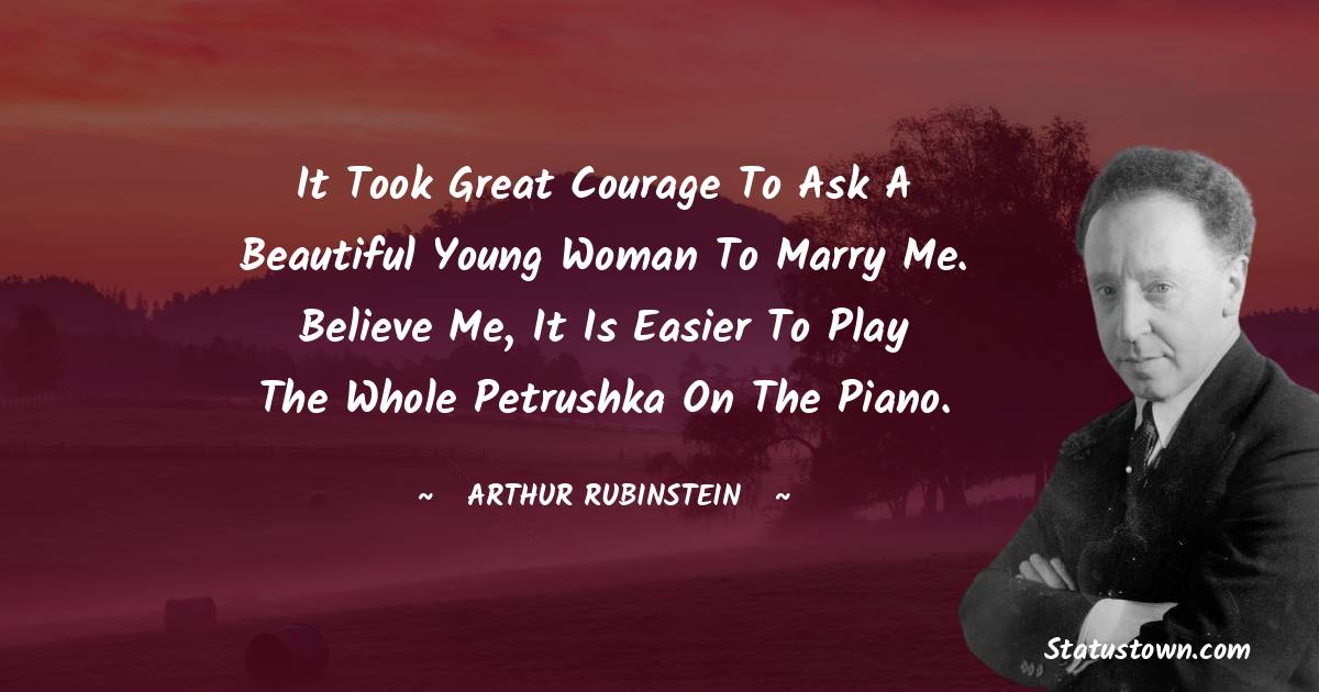 It took great courage to ask a beautiful young woman to marry me. Believe me, it is easier to play the whole Petrushka on the piano. - Arthur Rubinstein quotes