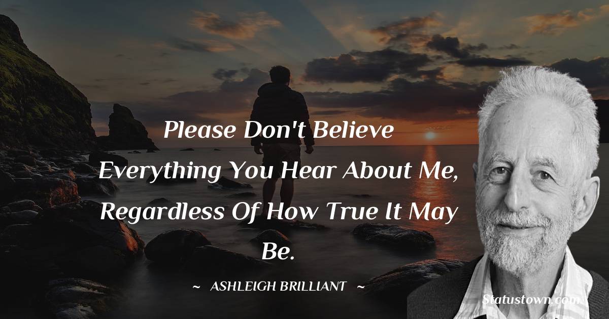 Please don't believe everything you hear about me, regardless of how true it may be. - Ashleigh Brilliant quotes