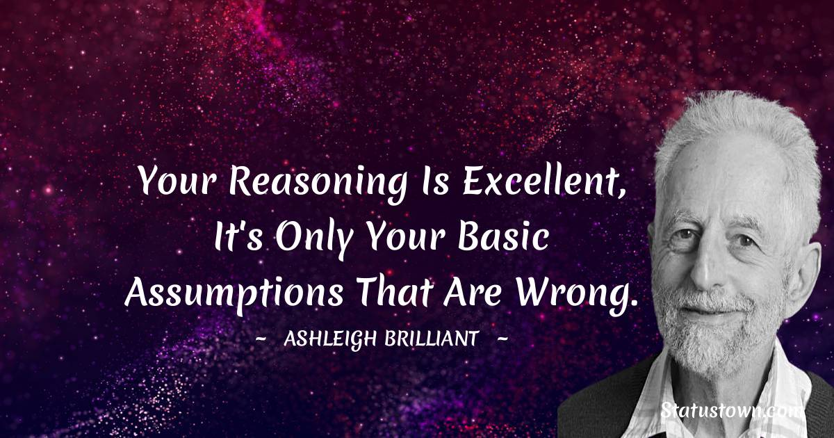 Your reasoning is excellent, it's only your basic assumptions that are wrong. - Ashleigh Brilliant quotes