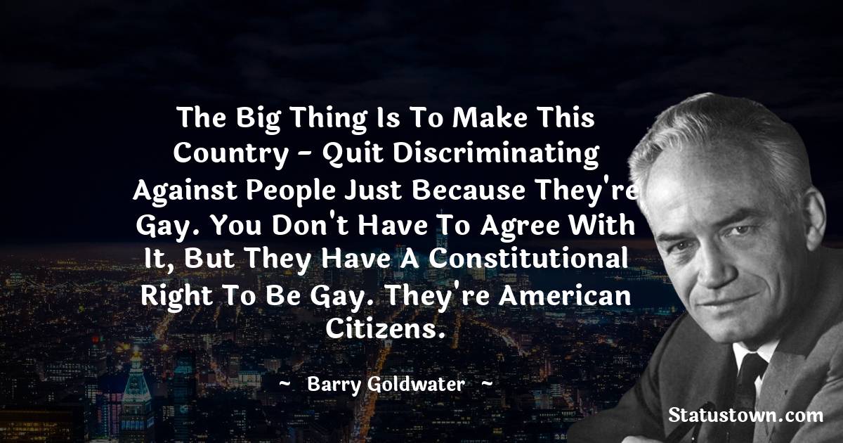 Barry Goldwater Quotes - The big thing is to make this country - quit discriminating against people just because they're gay. You don't have to agree with it, but they have a constitutional right to be gay. They're American citizens.