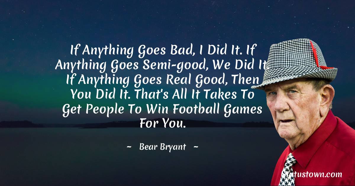 Bear Bryant Quotes - If anything goes bad, I did it. If anything goes semi-good, we did it. If anything goes real good, then you did it. That's all it takes to get people to win football games for you.