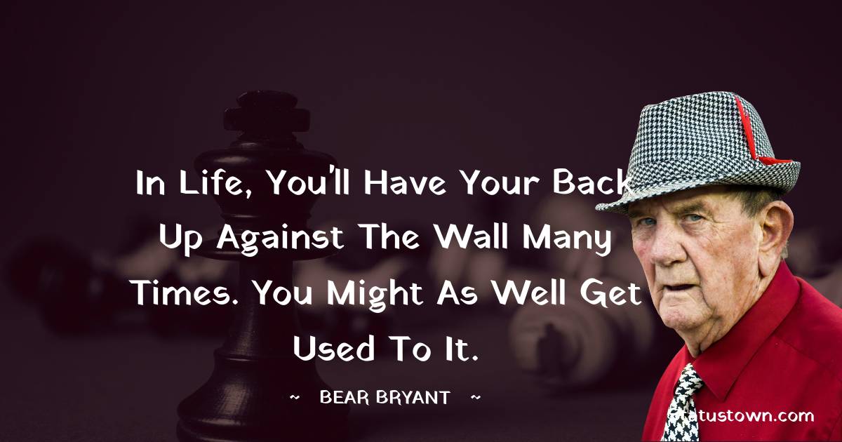 Bear Bryant Quotes - In life, you'll have your back up against the wall many times. You might as well get used to it.