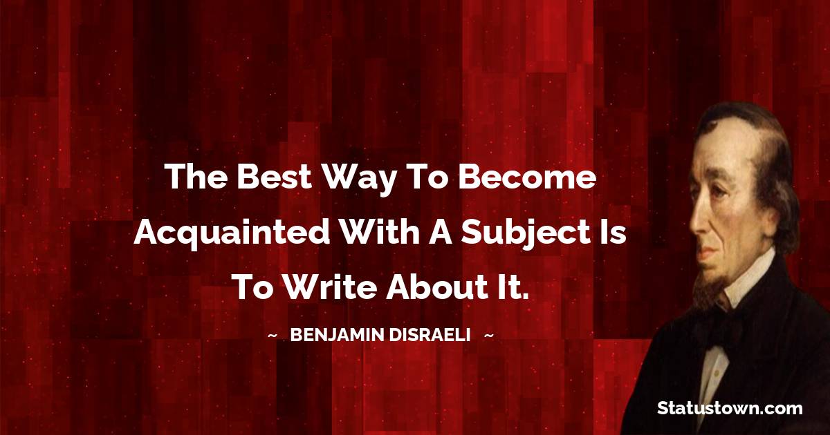 The best way to become acquainted with a subject is to write about it. - Benjamin Disraeli quotes