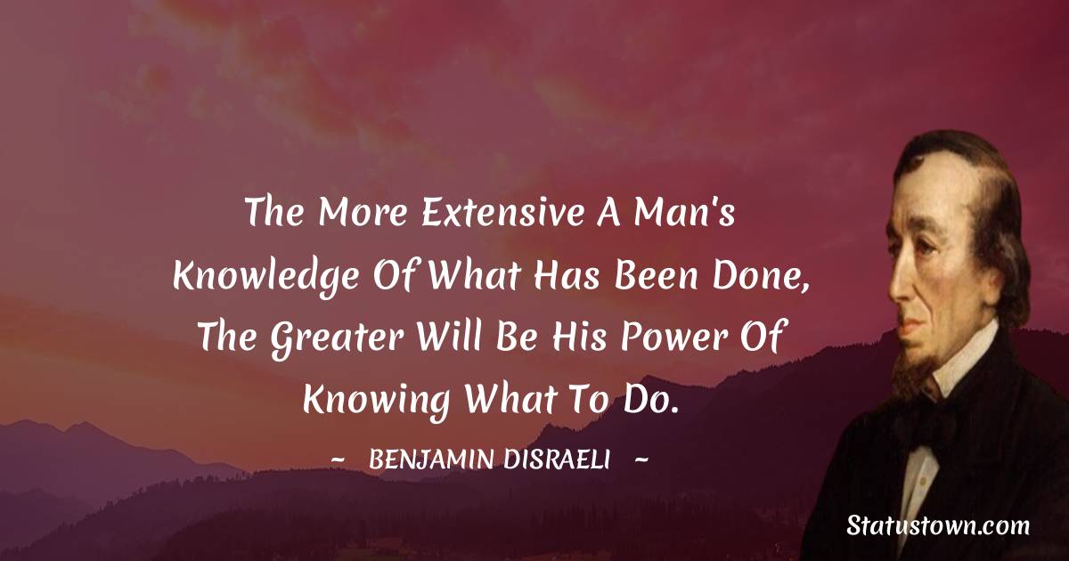 Benjamin Disraeli Quotes - The more extensive a man's knowledge of what has been done, the greater will be his power of knowing what to do.