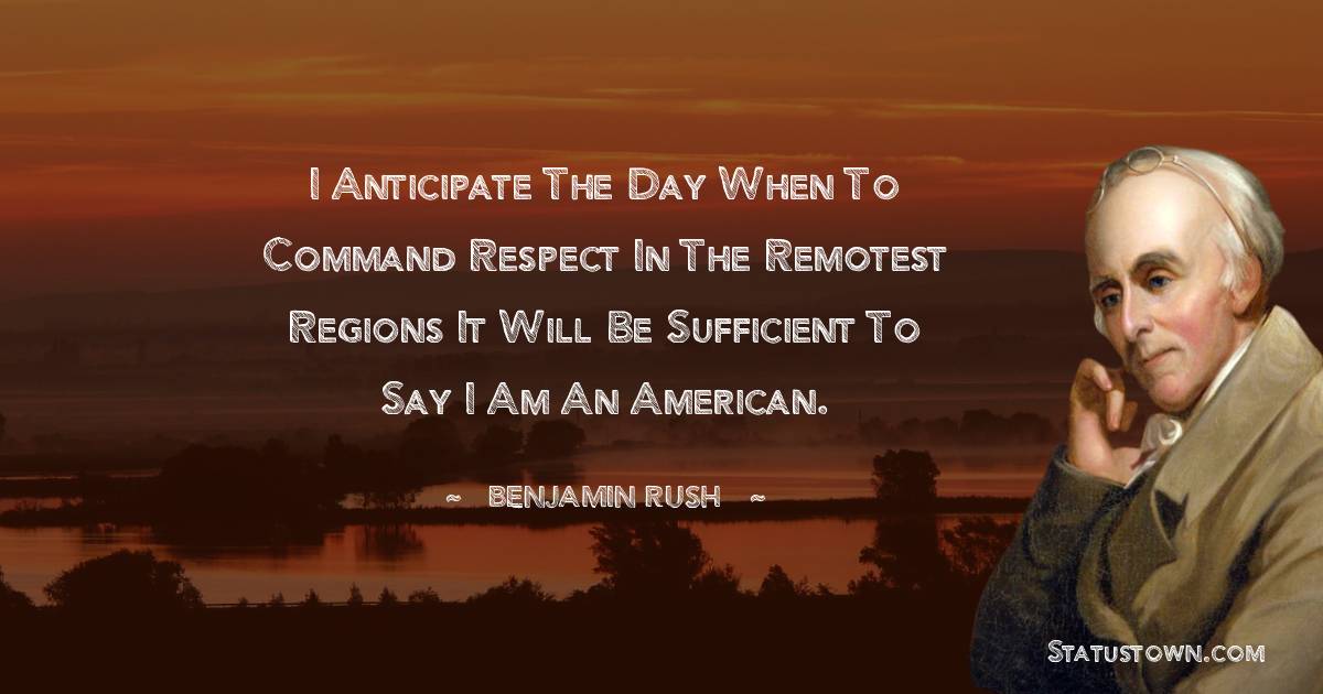 I anticipate the Day when to command Respect in the remotest Regions it will be sufficient to say I am an American. - Benjamin Rush quotes
