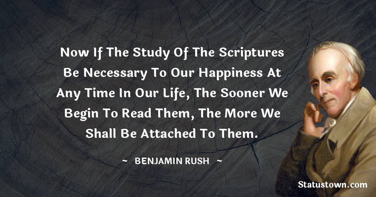 Now if the study of the Scriptures be necessary to our happiness at any time in our life, the sooner we begin to read them, the more we shall be attached to them. - Benjamin Rush quotes