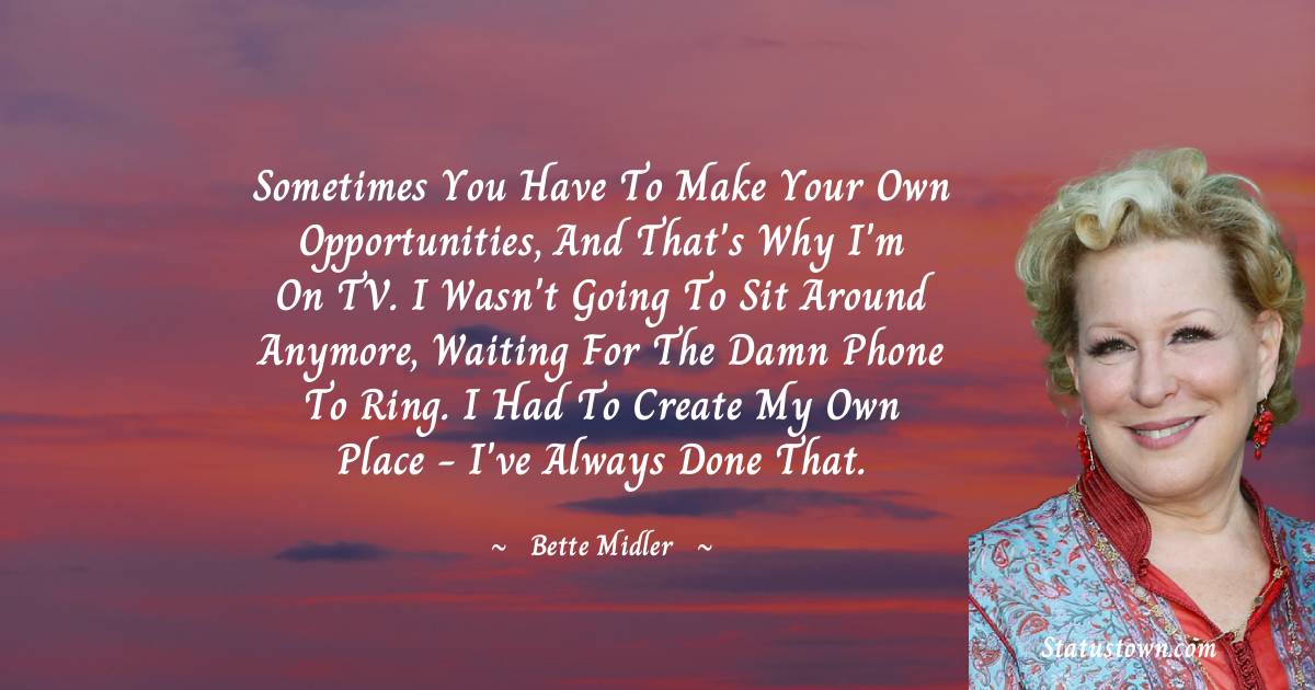 Bette Midler Quotes - Sometimes you have to make your own opportunities, and that's why I'm on TV. I wasn't going to sit around anymore, waiting for the damn phone to ring. I had to create my own place - I've always done that.